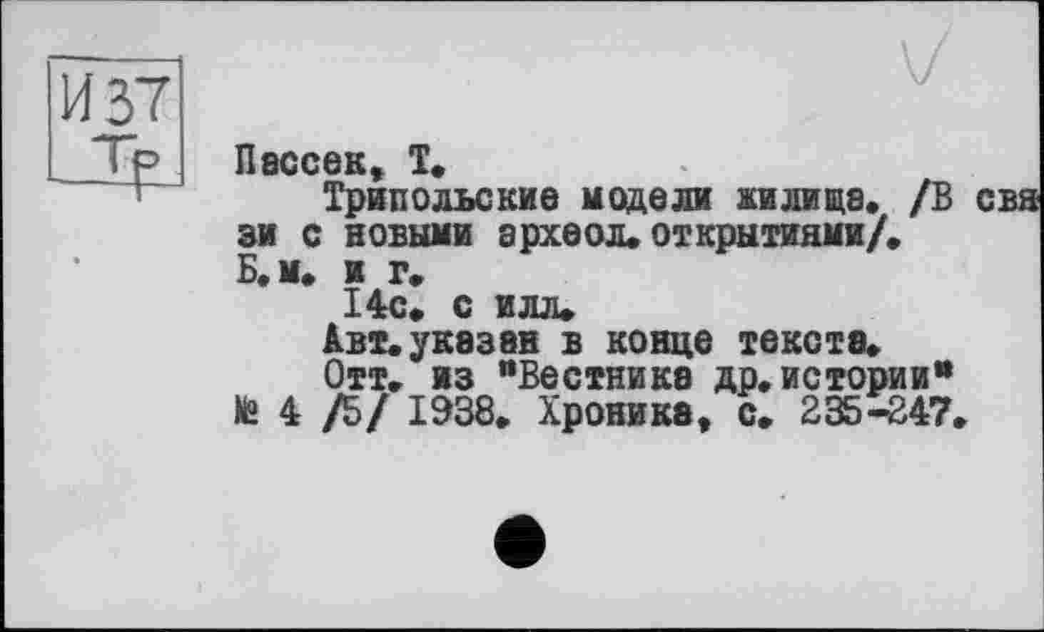 ﻿
Пассе к, Т.
Трипольские модели жилище. /В зи с новыми ерхеол. открытиями/» Б. м* и г»
14с. с илл*
Авт. указав в конце текста»
Отт. из "Вестнике др. истории" № 4 /5/ 1938. Хроника, с. 235-247.